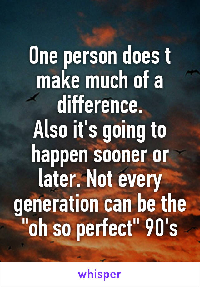 One person does t make much of a difference.
Also it's going to happen sooner or later. Not every generation can be the "oh so perfect" 90's