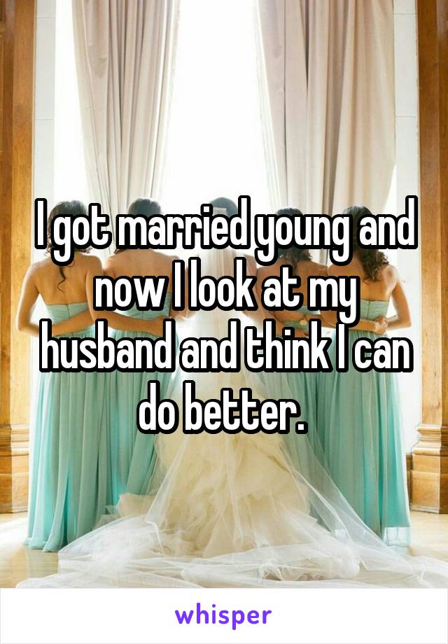 I got married young and now I look at my husband and think I can do better. 