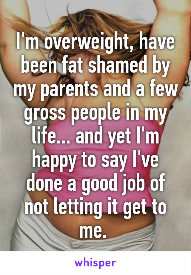 I'm overweight, have been fat shamed by my parents and a few gross people in my life... and yet I'm happy to say I've done a good job of not letting it get to me. 