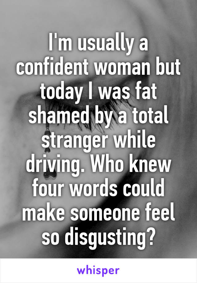 I'm usually a confident woman but today I was fat shamed by a total stranger while driving. Who knew four words could make someone feel so disgusting?