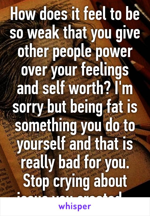 How does it feel to be so weak that you give other people power over your feelings and self worth? I'm sorry but being fat is something you do to yourself and that is really bad for you. Stop crying about issue you created . 