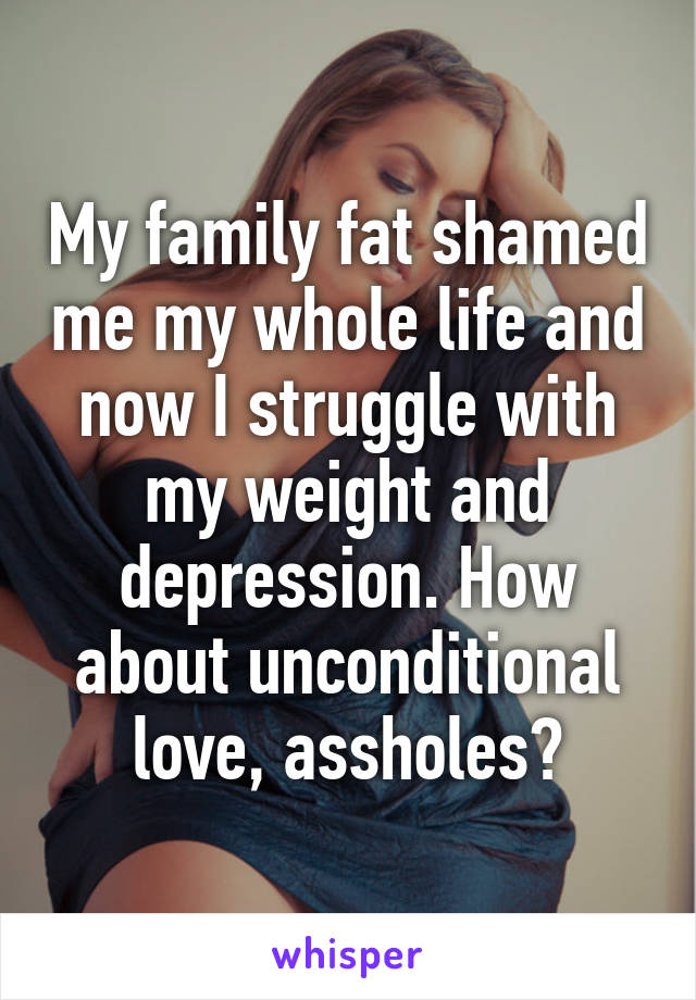 My family fat shamed me my whole life and now I struggle with my weight and depression. How about unconditional love, assholes?