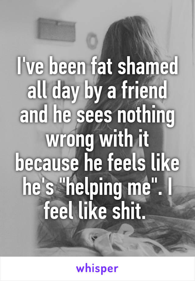I've been fat shamed all day by a friend and he sees nothing wrong with it because he feels like he's "helping me". I feel like shit. 