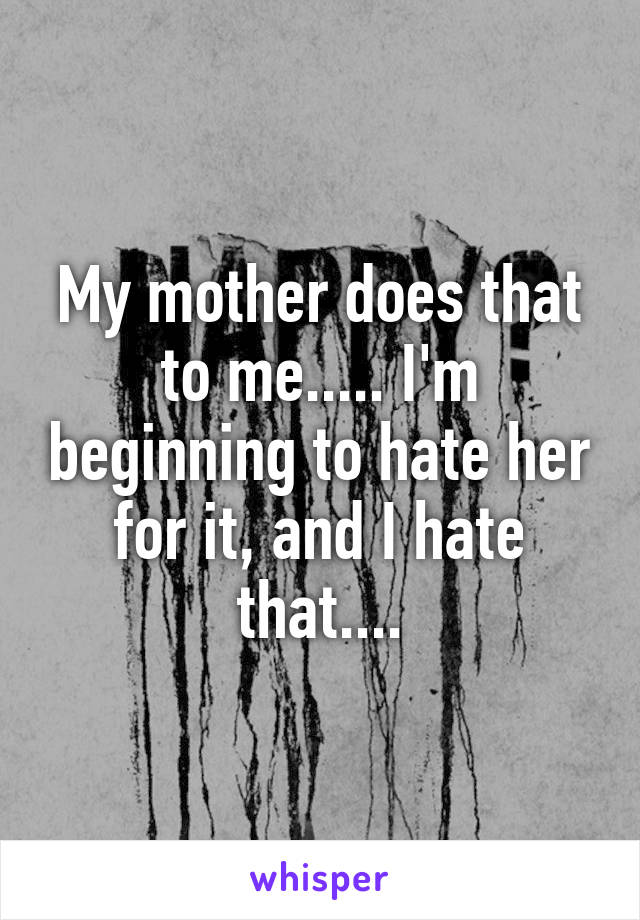 My mother does that to me..... I'm beginning to hate her for it, and I hate that....