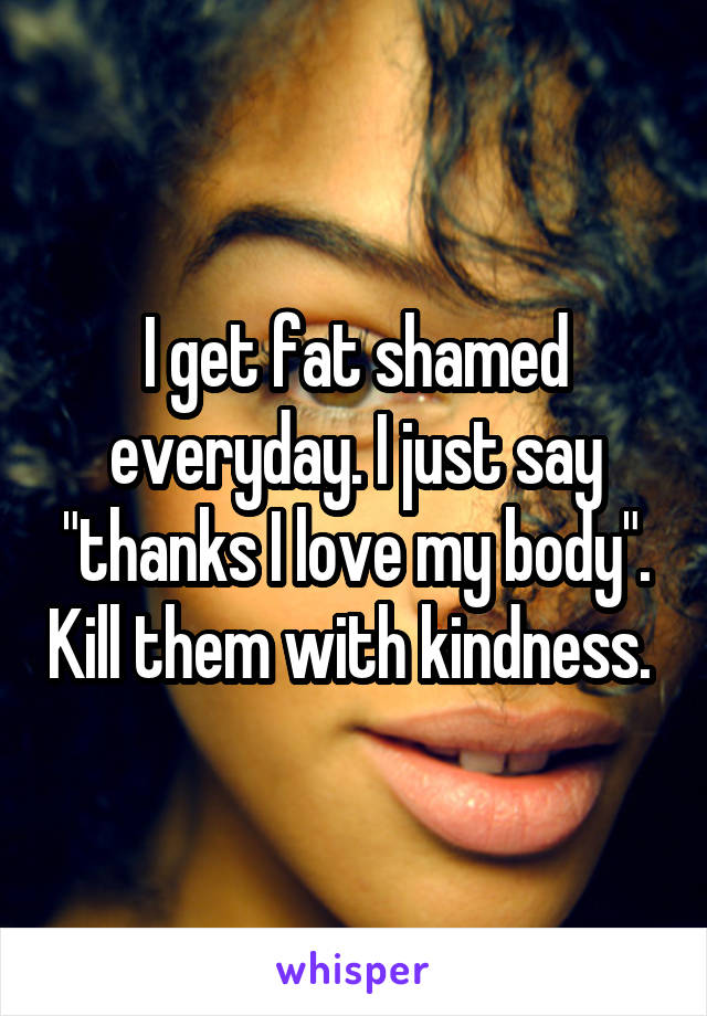 I get fat shamed everyday. I just say "thanks I love my body". Kill them with kindness. 