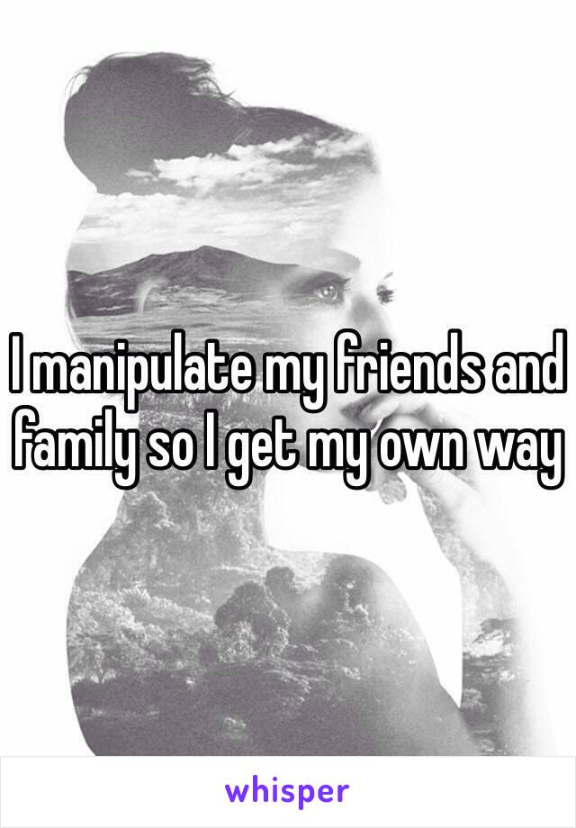 I manipulate my friends and family so I get my own way