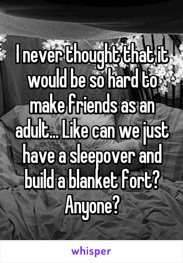 I never thought that it would be so hard to make friends as an adult... Like can we just have a sleepover and build a blanket fort? Anyone?