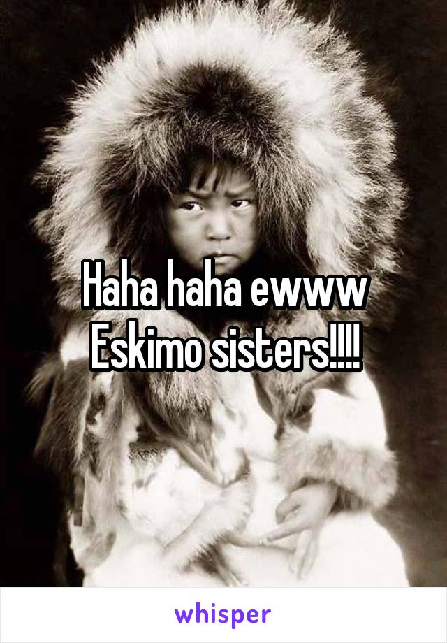Haha haha ewww Eskimo sisters!!!!