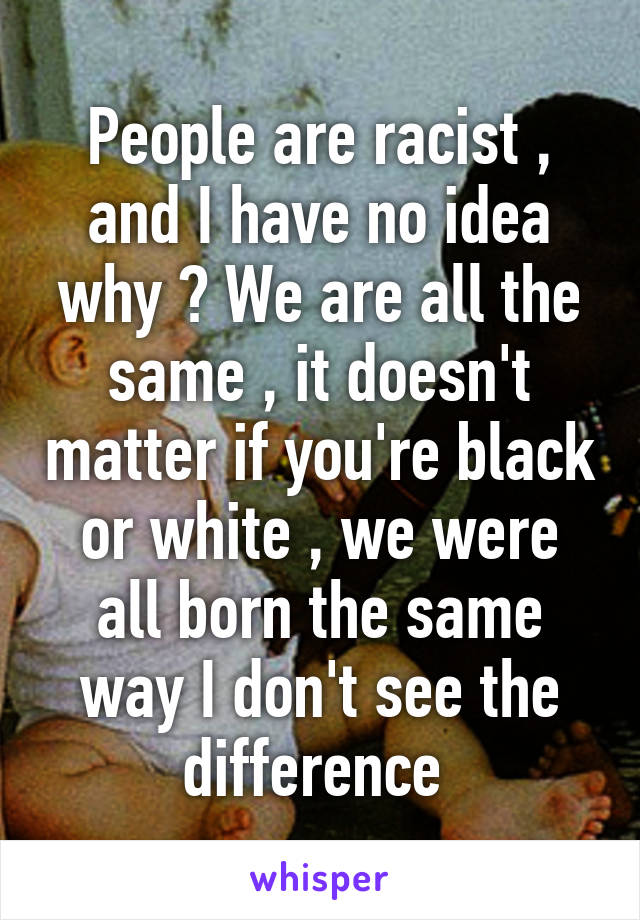 People are racist , and I have no idea why ? We are all the same , it doesn't matter if you're black or white , we were all born the same way I don't see the difference 