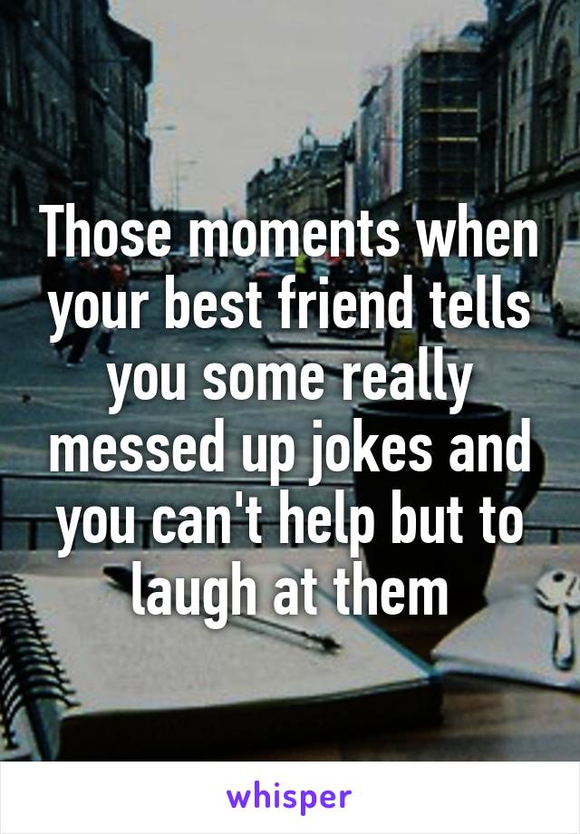 Those moments when your best friend tells you some really messed up jokes and you can't help but to laugh at them