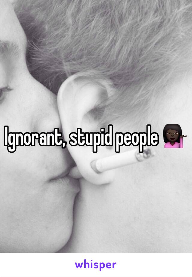 Ignorant, stupid people 💁🏿