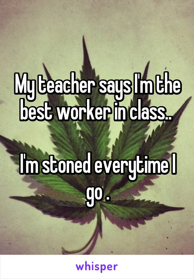 My teacher says I'm the best worker in class.. 

I'm stoned everytime I go .