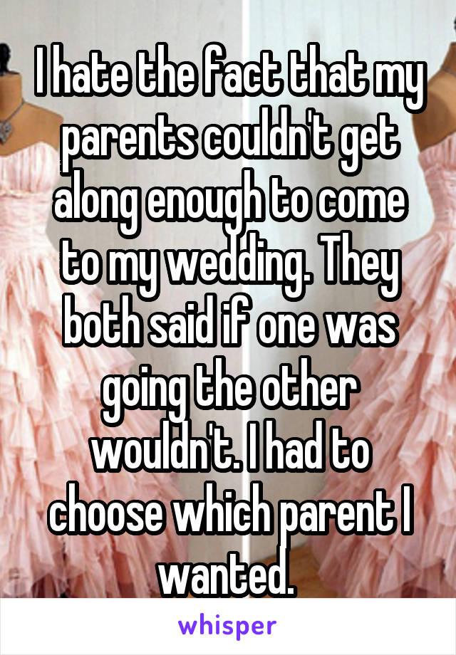 I hate the fact that my parents couldn't get along enough to come to my wedding. They both said if one was going the other wouldn't. I had to choose which parent I wanted. 