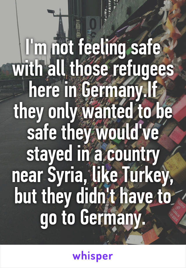 I'm not feeling safe with all those refugees here in Germany.If they only wanted to be safe they would've stayed in a country near Syria, like Turkey, but they didn't have to go to Germany.