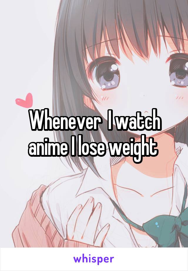 Whenever  I watch anime I lose weight 