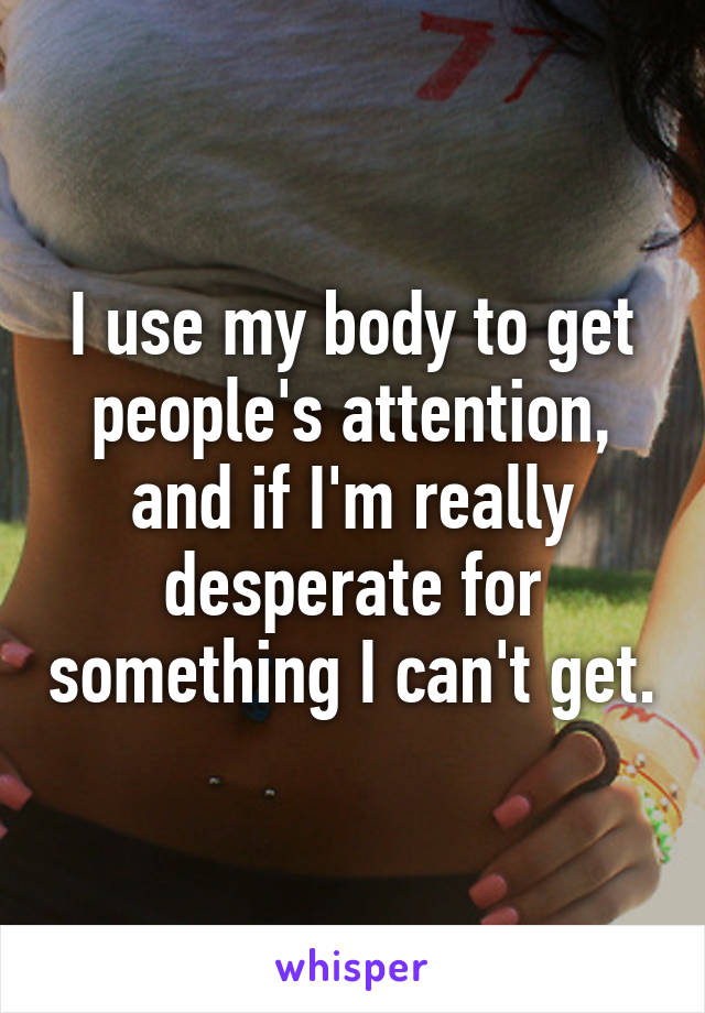 I use my body to get people's attention, and if I'm really desperate for something I can't get.