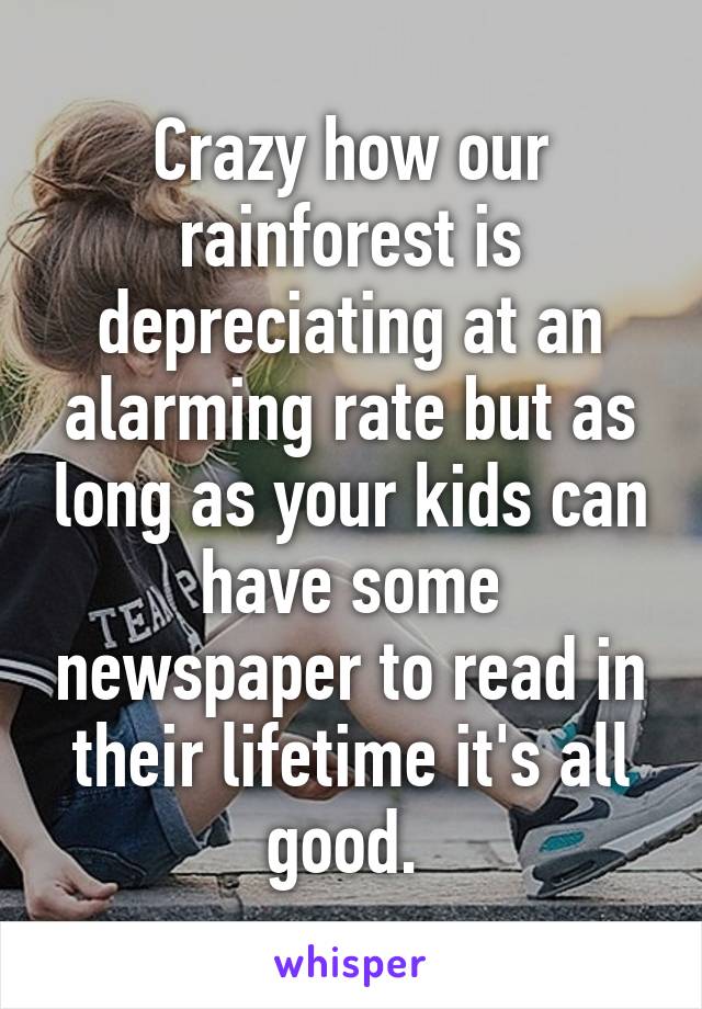 Crazy how our rainforest is depreciating at an alarming rate but as long as your kids can have some newspaper to read in their lifetime it's all good. 