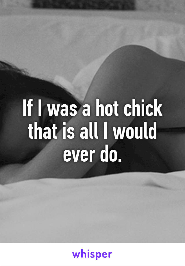 If I was a hot chick that is all I would ever do.