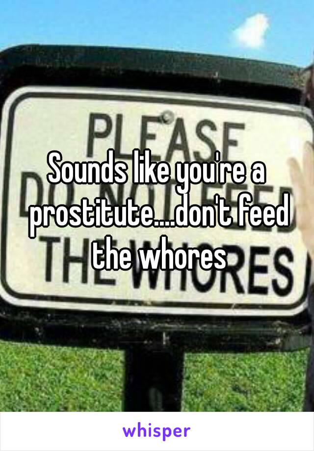 Sounds like you're a prostitute....don't feed the whores