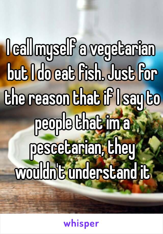 I call myself a vegetarian but I do eat fish. Just for the reason that if I say to people that im a pescetarian, they wouldn't understand it