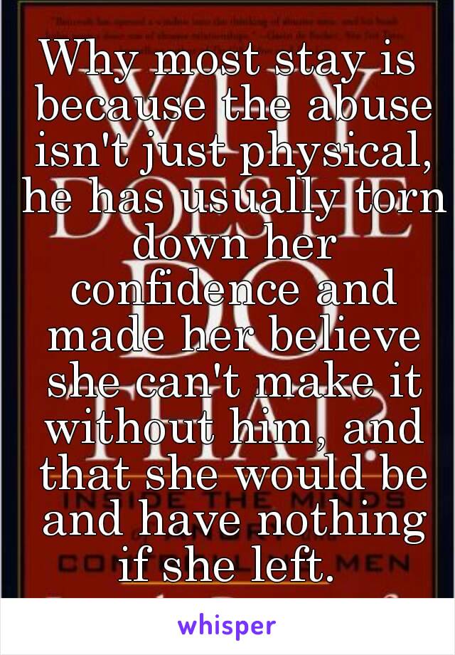 Why most stay is because the abuse isn't just physical, he has usually torn down her confidence and made her believe she can't make it without him, and that she would be and have nothing if she left. 