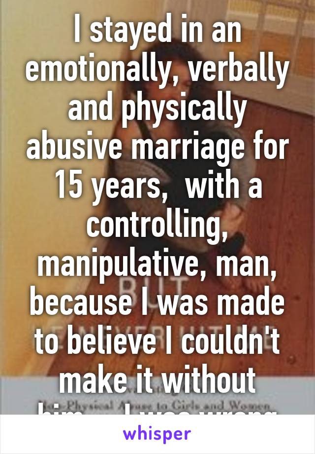 I stayed in an emotionally, verbally and physically abusive marriage for 15 years,  with a controlling, manipulative, man, because I was made to believe I couldn't make it without him.... I was wrong