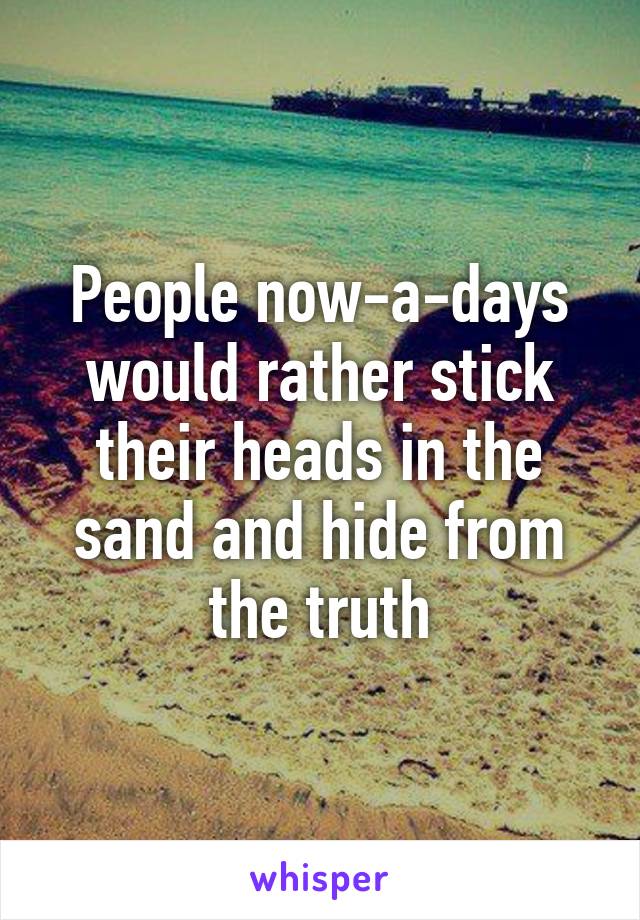 People now-a-days would rather stick their heads in the sand and hide from the truth