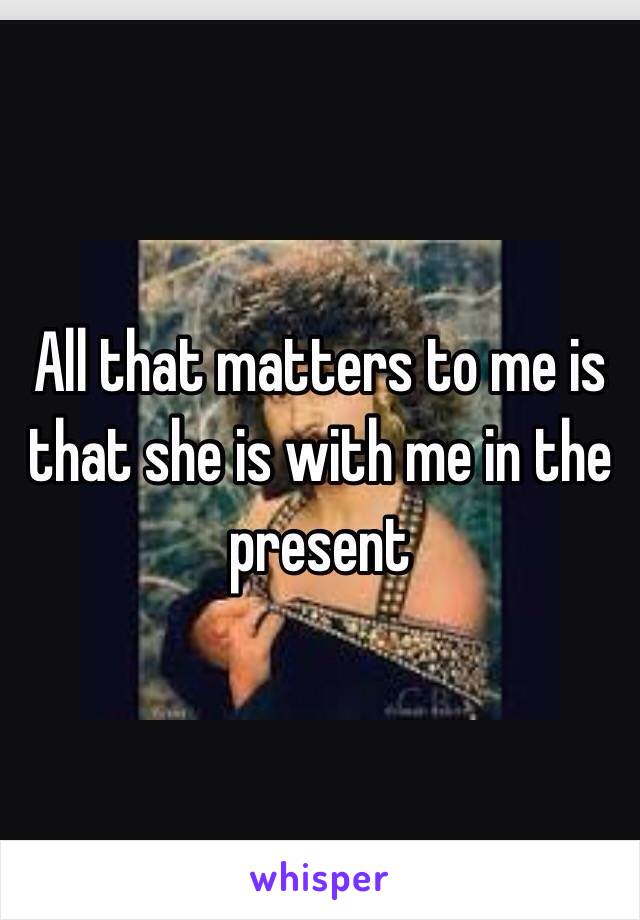 All that matters to me is that she is with me in the present