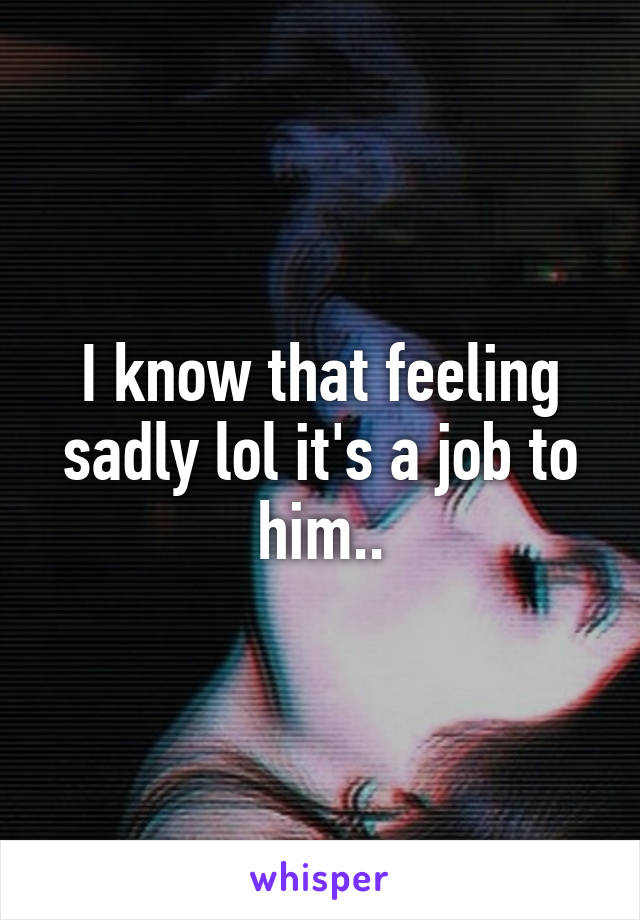 I know that feeling sadly lol it's a job to him..