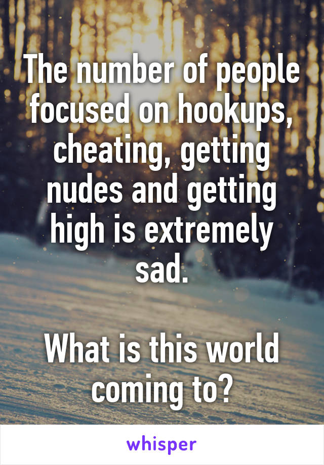 The number of people focused on hookups, cheating, getting nudes and getting high is extremely sad.

What is this world coming to?