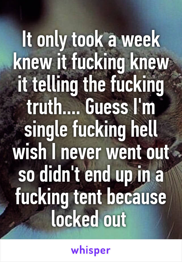 It only took a week knew it fucking knew it telling the fucking truth.... Guess I'm single fucking hell wish I never went out so didn't end up in a fucking tent because locked out 