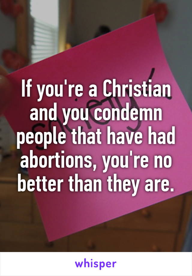 If you're a Christian and you condemn people that have had abortions, you're no better than they are.