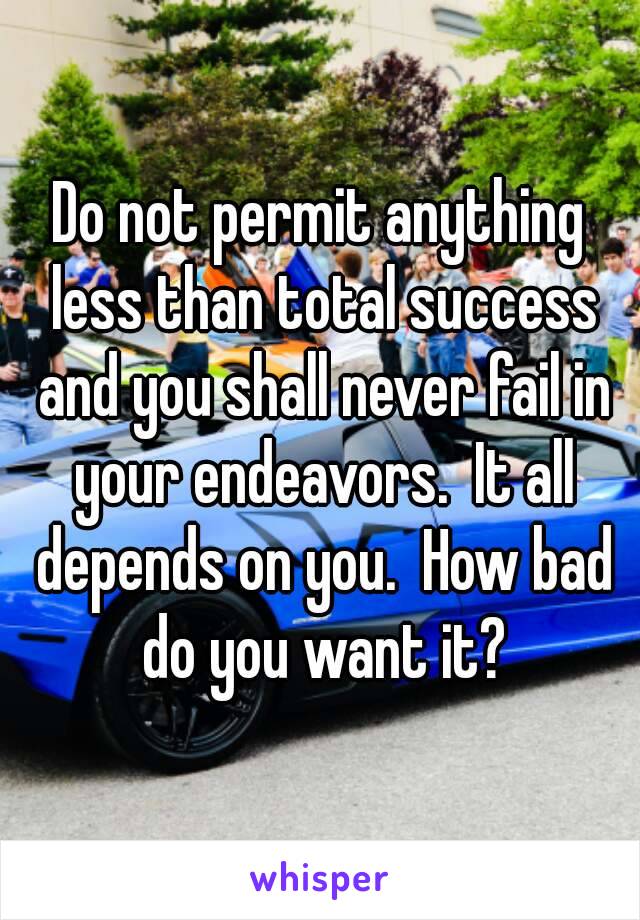 Do not permit anything less than total success and you shall never fail in your endeavors.  It all depends on you.  How bad do you want it?