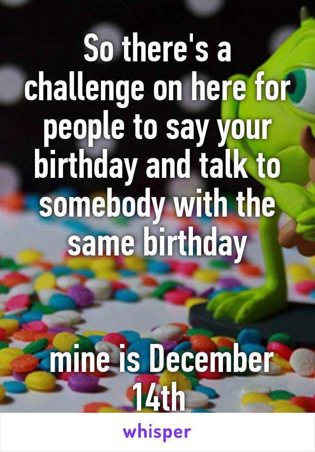 So there's a challenge on here for people to say your birthday and talk to somebody with the same birthday


 mine is December 14th