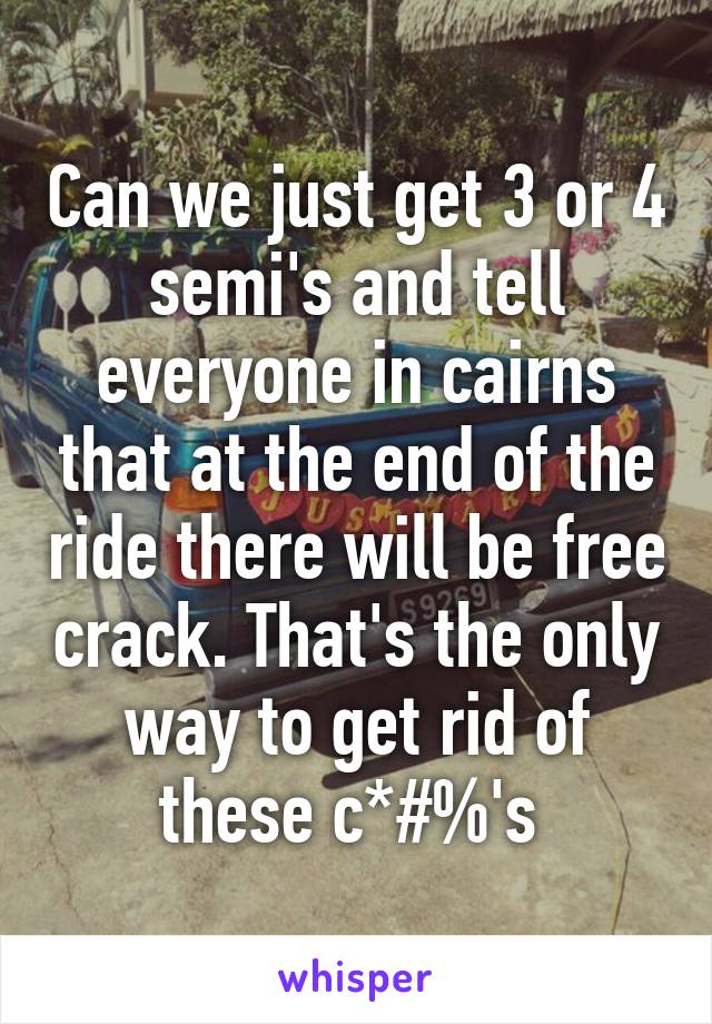 Can we just get 3 or 4 semi's and tell everyone in cairns that at the end of the ride there will be free crack. That's the only way to get rid of these c*#%'s 