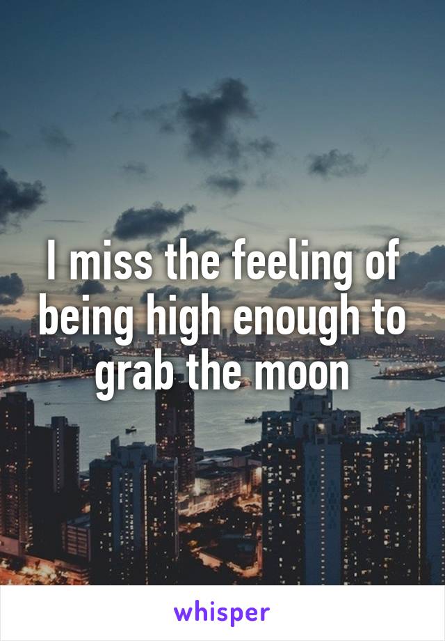 I miss the feeling of being high enough to grab the moon