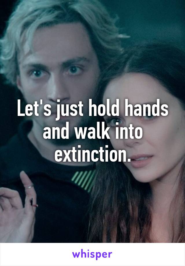 Let's just hold hands and walk into extinction.