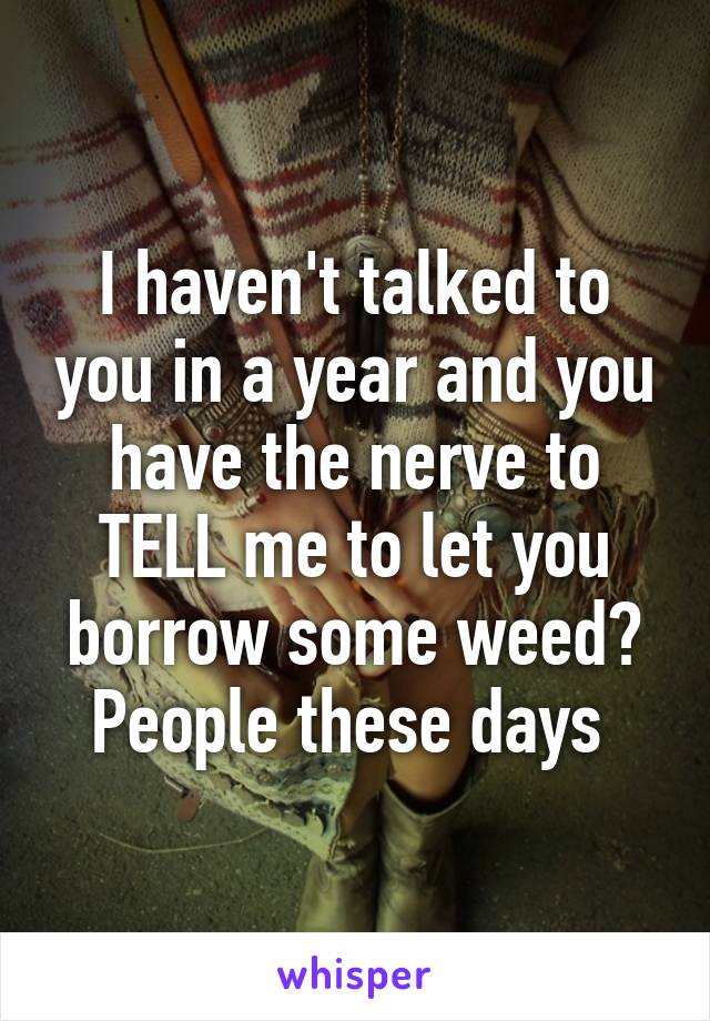 I haven't talked to you in a year and you have the nerve to TELL me to let you borrow some weed? People these days 