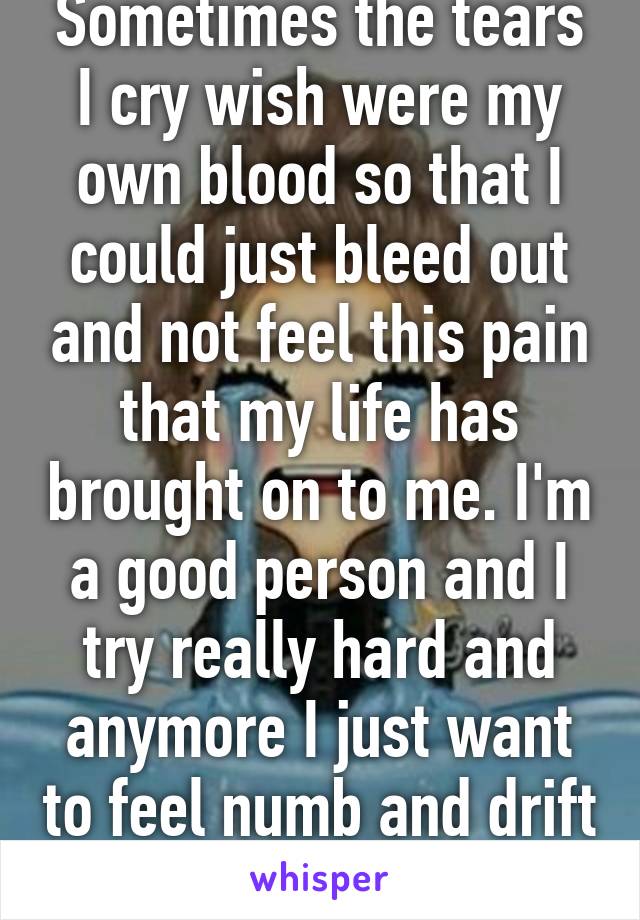 Sometimes the tears I cry wish were my own blood so that I could just bleed out and not feel this pain that my life has brought on to me. I'm a good person and I try really hard and anymore I just want to feel numb and drift away. M26