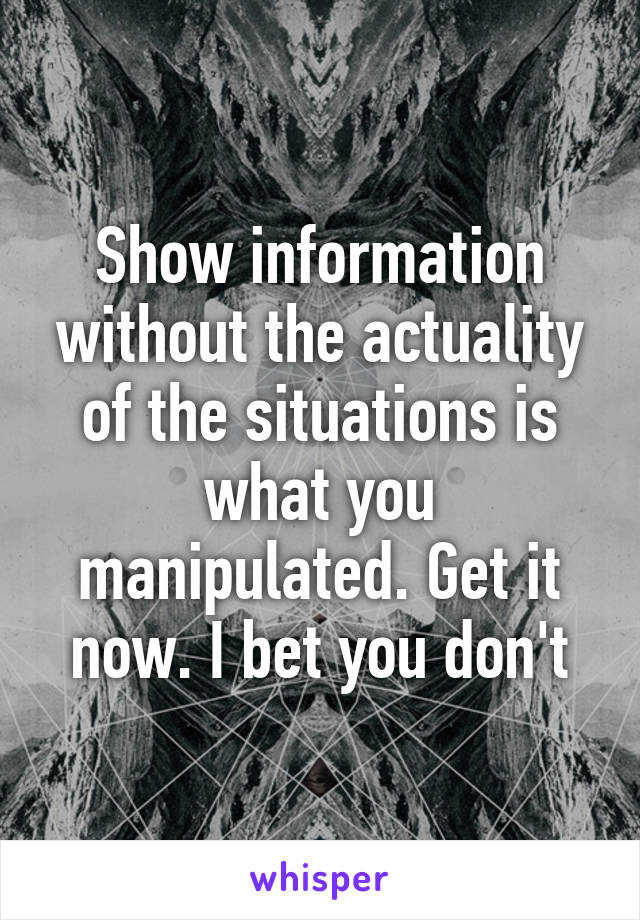 Show information without the actuality of the situations is what you manipulated. Get it now. I bet you don't