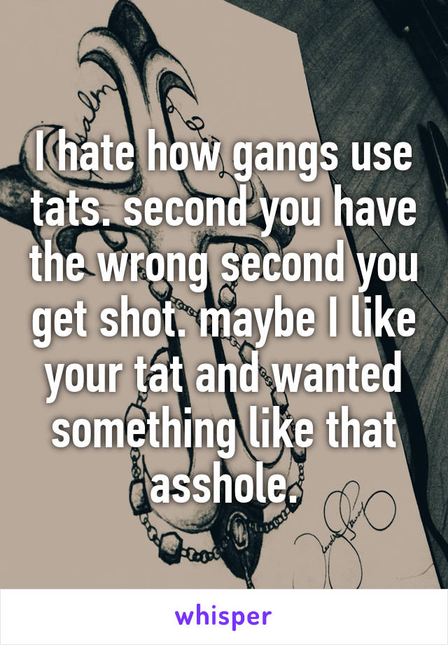 I hate how gangs use tats. second you have the wrong second you get shot. maybe I like your tat and wanted something like that asshole.