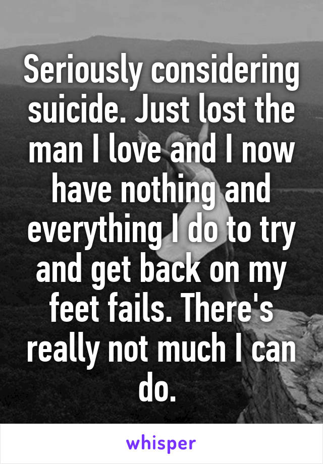 Seriously considering suicide. Just lost the man I love and I now have nothing and everything I do to try and get back on my feet fails. There's really not much I can do. 