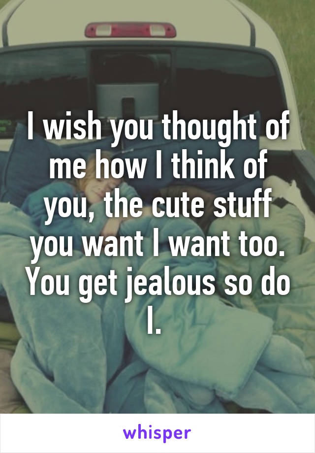 I wish you thought of me how I think of you, the cute stuff you want I want too. You get jealous so do I. 