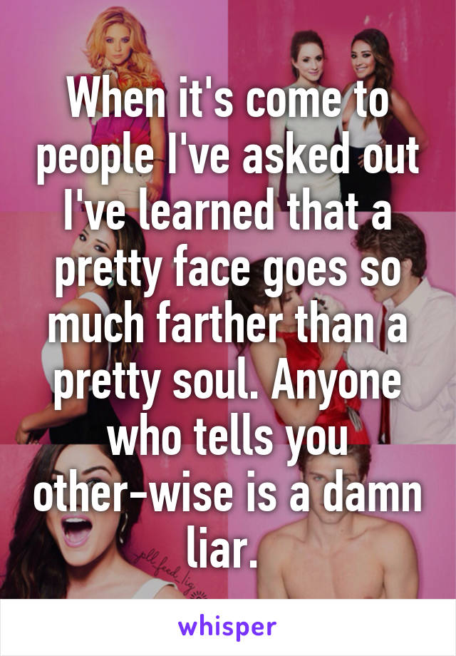When it's come to people I've asked out I've learned that a pretty face goes so much farther than a pretty soul. Anyone who tells you other-wise is a damn liar. 