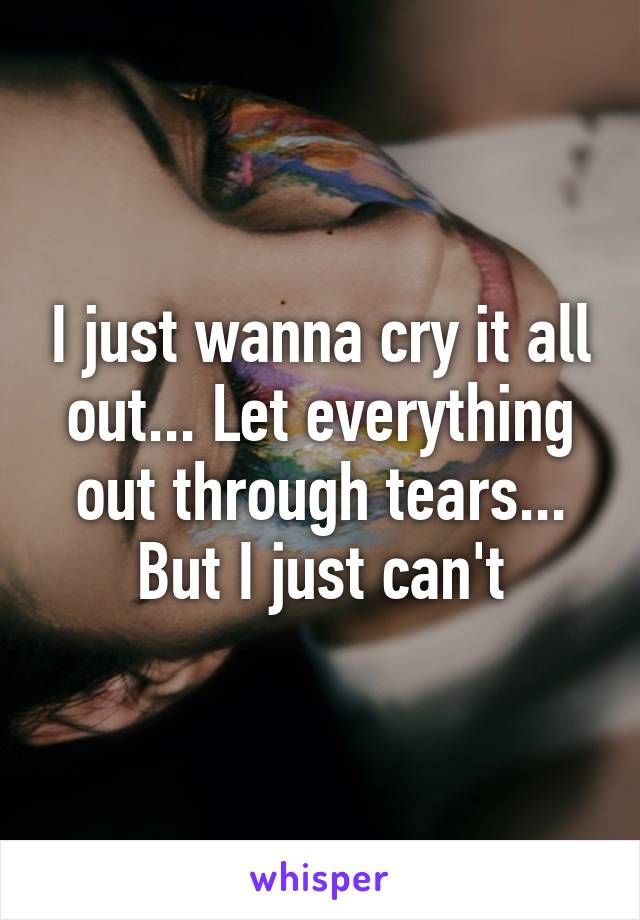 I just wanna cry it all out... Let everything out through tears... But I just can't