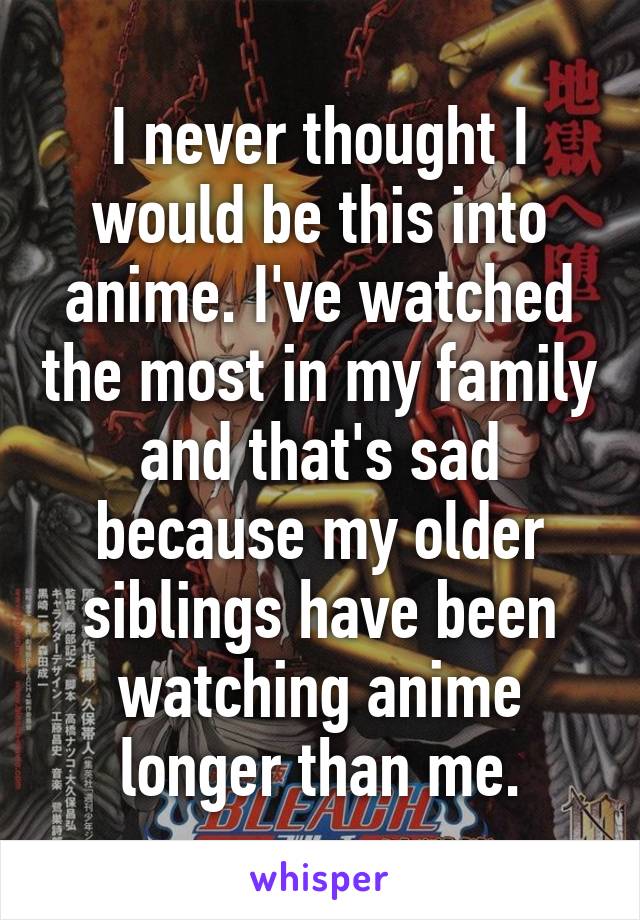 I never thought I would be this into anime. I've watched the most in my family and that's sad because my older siblings have been watching anime longer than me.