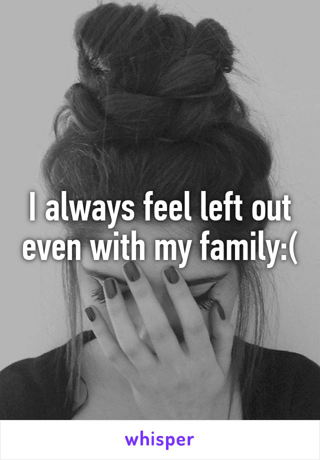 I always feel left out even with my family:(