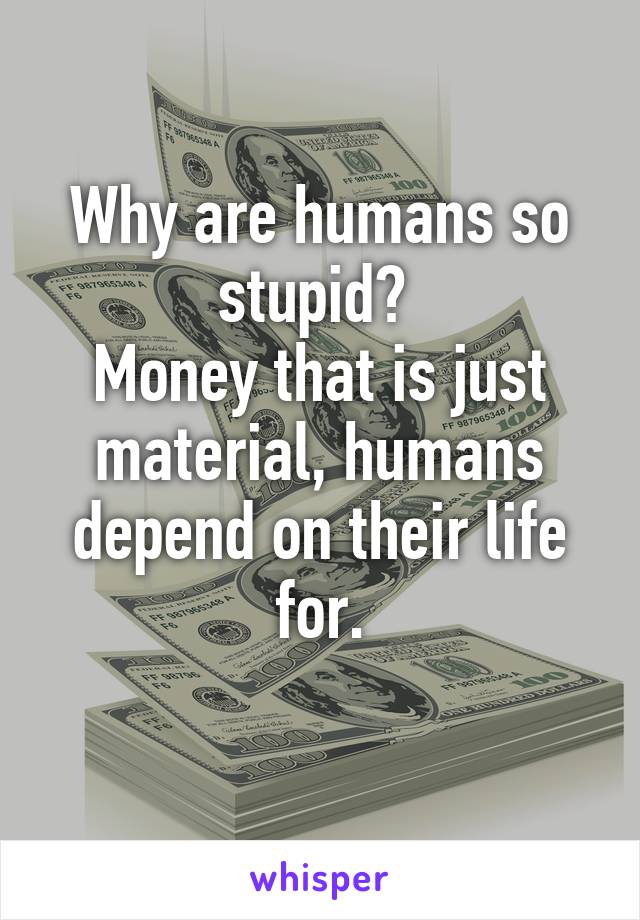 Why are humans so stupid? 
Money that is just material, humans depend on their life for.
