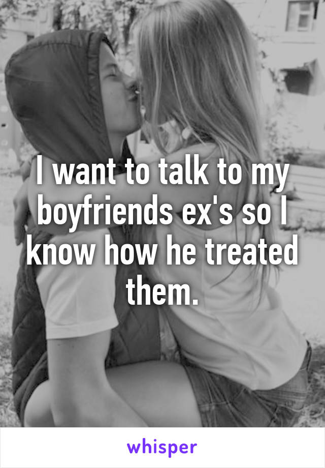 I want to talk to my boyfriends ex's so I know how he treated them.