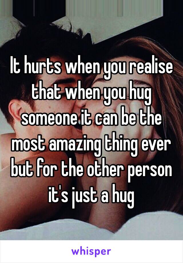 It hurts when you realise 
that when you hug someone it can be the most amazing thing ever but for the other person it's just a hug